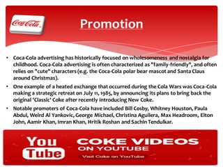 Promotion
• Coca-Cola advertising has historically focused on wholesomeness and nostalgia for
childhood. Coca-Cola advertising is often characterized as "family-friendly", and often
relies on "cute" characters (e.g. the Coca-Cola polar bear mascot and Santa Claus
around Christmas).
• One example of a heated exchange that occurred during the Cola Wars was Coca-Cola
making a strategic retreat on July 11, 1985, by announcing its plans to bring back the
original 'Classic' Coke after recently introducing New Coke.
• Notable promoters of Coca-Cola have included Bill Cosby, Whitney Houston, Paula
Abdul, Weird Al Yankovic, George Michael, Christina Aguilera, Max Headroom, Elton
John, Aamir Khan, Imran Khan, Hritik Roshan and Sachin Tendulkar.

 