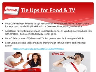 Tie Ups for Food & TV
 Coca Cola has been keeping tie ups in many well known hotel and restaurant chains
for its product availability like US – Pizza, Domino’s Pizza, Mario, Mc-Donalds
 Apart from having tie up with food franchise it also has its vending machine, Coca cola
refrigerators , Can Machines, Railway stands sales.
 Coca Cola is sponsors TV shows and TV Ads promotions for its ranges of drinks.
 Coca Cola is also into sponsoring and promoting of various events as mentioned
earlier
http://www.youtube.com/watch?v=XGnkh9Wn0aA

 