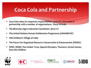 Coca Cola and Partnership
 Coca-Cola takes its corporate responsibilities seriously and works in
partnership with a number of organizations. These include:
 The Bharatiya Agro Industries Foundation. (B.A.I.F)
 The United Nations Human Settlements Programme (UNHABITAT)
 SOS Children's Village of India
 The Forum for Organized Resource Conservation & Enhancement (FORCE)
 WWF, WRAP, The Carbon Trust, Special Olympics, Thames21, Street Games,
Save the Children

 