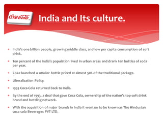 India and Its culture.
 India’s one billion people, growing middle class, and low per capita consumption of soft
drink.

 Ten percent of the India’s population lived in urban areas and drank ten bottles of soda
per year.
 Coke launched a smaller bottle priced at almost 50% of the traditional package.
 Liberalization Policy.
 1993 Coca-Cola returned back to India.
 By the end of 1993, a deal that gave Coca Cola, ownership of the nation’s top soft drink
brand and bottling network.
 With the acquisition of major brands in India it went on to be known as The Hindustan
coca cola Beverages PVT LTD.

 