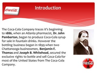 Introduction

The Coca-Cola Company traces it’s beginning
to 1886, when an Atlanta pharmacist, Dr. John
Pemberton, began to produce Coca-Cola syrup
for sale in fountain drinks. However the
bottling business began in 1899 when two
Chattanooga businessmen, Benjamin F.
Thomas and Joseph B. Whitehead, secured the
exclusive rights to bottle and sell Coca-Cola for
most of the United States from The Coca-Cola
Company.

 