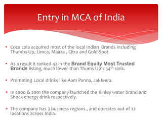 Entry in MCA of India
• Coca cola acquired most of the local Indian Brands including
Thumbs-Up, Limca, Maaza , Citra and Gold-Spot.
• As a result it ranked 42 in the Brand Equity Most Trusted
Brands listing, much lower than Thums Up’s 34th rank.
• Promoting Local drinks like Aam Panna, Jal-Jeera.
 In 2000 & 2001 the company launched the Kinley water brand and
Shock energy drink respectively.
 The company has 3 business regions , and operates out of 22
locations across India.

 