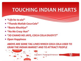 TOUCHING INDIAN HEARTS
 “Life ho to aisi”

 “Thanda Matlab Coca-Cola”
 “Baato Khushiya”
 “Ha Me Crazy Hun”
 “JO CHAHO HO JAYE, COCA COLA ENJOY!!!”
 Open Happiness

ABOVE ARE SOME TAG LINES WHICH COCA COLA USED TO
GRAB THE INDIAN MARKET AND TO ATTRACT PEOPLE
IRRESPECTIVE OF THEIR INCOME……

 