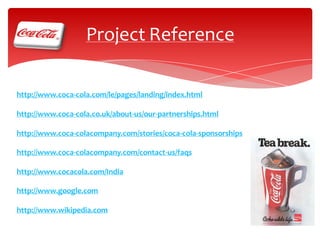 Project Reference
http://www.coca-cola.com/le/pages/landing/index.html
http://www.coca-cola.co.uk/about-us/our-partnerships.html
http://www.coca-colacompany.com/stories/coca-cola-sponsorships
http://www.coca-colacompany.com/contact-us/faqs
http://www.cocacola.com/India
http://www.google.com
http://www.wikipedia.com

 
