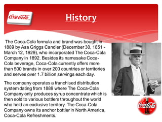 History
The Coca-Cola formula and brand was bought in
1889 by Asa Griggs Candler (December 30, 1851 March 12, 1929), who incorporated The Coca-Cola
Company in 1892. Besides its namesake CocaCola beverage, Coca-Cola currently offers more
than 500 brands in over 200 countries or territories
and serves over 1.7 billion servings each day.
The company operates a franchised distribution
system dating from 1889 where The Coca-Cola
Company only produces syrup concentrate which is
then sold to various bottlers throughout the world
who hold an exclusive territory. The Coca-Cola
Company owns its anchor bottler in North America,
Coca-Cola Refreshments.

 