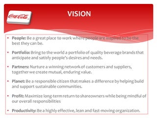 VISION
• People: Be a great place to work where people are inspired to be the
best they can be.

• Portfolio: Bring to the world a portfolio of quality beverage brands that
anticipate and satisfy people's desires and needs.
• Partners: Nurture a winning network of customers and suppliers,
together we create mutual, enduring value.
• Planet: Be a responsible citizen that makes a difference by helping build
and support sustainable communities.

• Profit: Maximize long-term return to shareowners while being mindful of
our overall responsibilities
• Productivity: Be a highly effective, lean and fast-moving organization.

 
