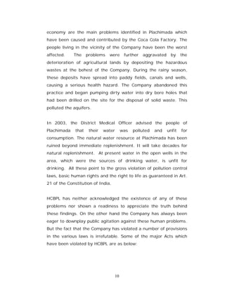 economy are the main problems identified in Plachimada which
have been caused and contributed by the Coca Cola Factory. The
people living in the vicinity of the Company have been the worst
affected.    The     problems   were        further   aggravated    by     the
deterioration of agricultural lands by depositing the hazardous
wastes at the behest of the Company. During the rainy season,
these deposits have spread into paddy fields, canals and wells,
causing a serious health hazard. The Company abandoned this
practice and began pumping dirty water into dry bore holes that
had been drilled on the site for the disposal of solid waste. This
polluted the aquifers.


In 2003, the District Medical Officer advised the people of
Plachimada    that    their   water        was   polluted   and    unfit   for
consumption. The natural water resource at Plachimada has been
ruined beyond immediate replenishment. It will take decades for
natural replenishment. At present water in the open wells in the
area, which were the sources of drinking water, is unfit for
drinking. All these point to the gross violation of pollution control
laws, basic human rights and the right to life as guaranteed in Art.
21 of the Constitution of India.


HCBPL has neither acknowledged the existence of any of these
problems nor shown a readiness to appreciate the truth behind
these findings. On the other hand the Company has always been
eager to downplay public agitation against these human problems.
But the fact that the Company has violated a number of provisions
in the various laws is irrefutable. Some of the major Acts which
have been violated by HCBPL are as below:




                                      10
 