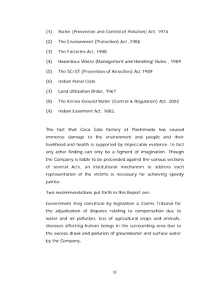 (1)   Water (Prevention and Control of Pollution) Act, 1974

(2)   The Environment (Protection) Act ,1986

(3)   The Factories Act, 1948

(4)   Hazardous Waste (Management and Handling) Rules , 1989

(5)   The SC-ST (Prevention of Atrocities) Act 1989

(6)   Indian Penal Code

(7)   Land Utilization Order, 1967

(8)   The Kerala Ground Water (Control & Regulation) Act, 2002

(9)   Indian Easement Act, 1882.



The fact that Coca Cola factory at Plachimada has caused
immense damage to the environment and people and their
livelihood and health is supported by impeccable evidence. In fact
any other finding can only be a figment of imagination. Though
the Company is liable to be proceeded against the various sections
of several Acts, an institutional mechanism to address each
representation of the victims is necessary for achieving speedy
justice.

Two recommendations put forth in this Report are:

Government may constitute by legislation a Claims Tribunal for
the adjudication of disputes relating to compensation due to
water and air pollution, loss of agricultural crops and animals,
diseases affecting human beings in the surrounding area due to
the excess drawl and pollution of groundwater and surface water
by the Company.




                                11
 