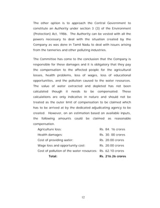 The other option is to approach the Central Government to
constitute an Authority under section 3 (3) of the Environment
(Protection) Act, 1986. The Authority can be vested with all the
powers necessary to deal with the situation created by the
Company as was done in Tamil Nadu to deal with issues arising
from the tanneries and other polluting industries.


The Committee has come to the conclusion that the Company is
responsible for these damages and it is obligatory that they pay
the compensation to the affected people for the agricultural
losses, health problems, loss of wages, loss of educational
opportunities, and the pollution caused to the water resources.
The value of water extracted and depleted has not been
calculated     though     it    needs    to       be   compensated.    These
calculations are only indicative in nature and should not be
treated as the outer limit of compensation to be claimed which
has to be arrived at by the dedicated adjudicating agency to be
created. However, on an estimation based on available inputs,
the   following       amounts    could       be    claimed   as   reasonable
compensation.
   Agriculture loss:                                    Rs. 84. 16 crores
   Health damages:                                      Rs. 30. 00 crores
   Cost of providing water:                             Rs. 20.00 crores
   Wage loss and opportunity cost:                      Rs. 20.00 crores
   Cost of pollution of the water resources: Rs. 62.10 crores
             Total:                                     Rs. 216.26 crores




                                        12
 