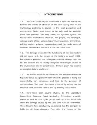 1.     INTRODUCTION

1.1. The Coca Cola factory at Plachimada in Palakkad district has
become the centre of attention of the civil society due to the
multifarious problems it caused to the local population and
environment. Water level dipped in the wells and the available
water was polluted. The long drawn out agitation against the
factory drew international attention. The people, the Panchayat,
various courts of law, various Government agencies, Universities,
political parties, voluntary organizations and the media were all
drawn to the vortex of the issue in one role or the other.


1.2. The damage created by the functioning of the Cola factory
did not cease with the closure of the factory in March 2004.
Perception of pollution has undergone a drastic change over the
last two decades and no society can ignore the damages caused to
the environment and its perpetrators. “Polluter pays” has become
an accepted dictum, world over.


1.3. The present report is an attempt in this direction and would
hopefully serve as a platform from which the process of fixing the
responsibility    can   commence    and lead        to    the    payment of
compensation. The report has been prepared by relying on the
empirical data, available reports and by avoiding speculations.

1.4. There       have   been   several   studies,    by    the    Legislature
Committees, Supreme Court Monitoring Committee, scientific
bodies as well as civil rights groups and concerned individuals
about the damage caused by the Coca Cola Plant at Plachimada.
These Reports have conclusively established that the Company is
liable for all these damages. Even after the closure of the




                                    13
 