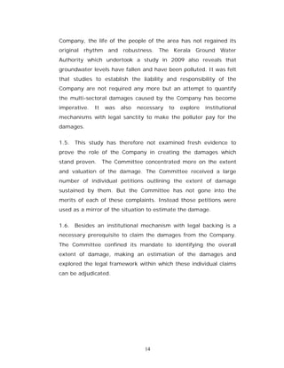 Company, the life of the people of the area has not regained its
original   rhythm    and robustness. The Kerala        Ground     Water
Authority which undertook a study in 2009 also reveals that
groundwater levels have fallen and have been polluted. It was felt
that studies to establish the liability and responsibility of the
Company are not required any more but an attempt to quantify
the multi-sectoral damages caused by the Company has become
imperative.   It    was   also   necessary   to   explore   institutional
mechanisms with legal sanctity to make the polluter pay for the
damages.


1.5. This study has therefore not examined fresh evidence to
prove the role of the Company in creating the damages which
stand proven.      The Committee concentrated more on the extent
and valuation of the damage. The Committee received a large
number of individual petitions outlining the extent of damage
sustained by them. But the Committee has not gone into the
merits of each of these complaints. Instead those petitions were
used as a mirror of the situation to estimate the damage.


1.6. Besides an institutional mechanism with legal backing is a
necessary prerequisite to claim the damages from the Company.
The Committee confined its mandate to identifying the overall
extent of damage, making an estimation of the damages and
explored the legal framework within which these individual claims
can be adjudicated.




                                   14
 