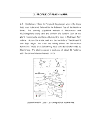 2. PROFILE OF PLACHIMADA


2.1   Moolathara village in Perumatti Panchayat, where the Coca
Cola plant is located, falls within the Palakkad Gap of the Western
Ghats.    The   densely   populated   hamlets   of   Plachimada   and
Vijayanagaram colony abut the western and eastern sides of the
plant, respectively, and located behind the plant is Madhavan Nair
colony.    Across the main road are the hamlets of Thottichipathi
and Rajiv Nagar, the latter two falling within the Pattenchery
Panchayat. These areas collectively have come to be referred to as
Plachimada. The plant occupies a land area of about 13 hectares
with the ground sloping towards north.




          Location Map of Coca- Cola Company at Plachimada




                                 15
 