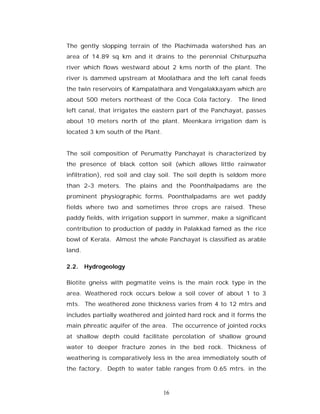 The gently slopping terrain of the Plachimada watershed has an
area of 14.89 sq km and it drains to the perennial Chiturpuzha
river which flows westward about 2 kms north of the plant. The
river is dammed upstream at Moolathara and the left canal feeds
the twin reservoirs of Kampalathara and Vengalakkayam which are
about 500 meters northeast of the Coca Cola factory. The lined
left canal, that irrigates the eastern part of the Panchayat, passes
about 10 meters north of the plant. Meenkara irrigation dam is
located 3 km south of the Plant.


The soil composition of Perumatty Panchayat is characterized by
the presence of black cotton soil (which allows little rainwater
infiltration), red soil and clay soil. The soil depth is seldom more
than 2-3 meters. The plains and the Poonthalpadams are the
prominent physiographic forms. Poonthalpadams are wet paddy
fields where two and sometimes three crops are raised. These
paddy fields, with irrigation support in summer, make a significant
contribution to production of paddy in Palakkad famed as the rice
bowl of Kerala. Almost the whole Panchayat is classified as arable
land.

2.2. Hydrogeology

Biotite gneiss with pegmatite veins is the main rock type in the
area. Weathered rock occurs below a soil cover of about 1 to 3
mts. The weathered zone thickness varies from 4 to 12 mtrs and
includes partially weathered and jointed hard rock and it forms the
main phreatic aquifer of the area. The occurrence of jointed rocks
at shallow depth could facilitate percolation of shallow ground
water to deeper fracture zones in the bed rock. Thickness of
weathering is comparatively less in the area immediately south of
the factory. Depth to water table ranges from 0.65 mtrs. in the



                                   16
 