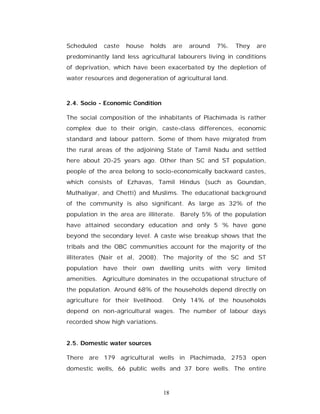 Scheduled   caste   house   holds      are   around   7%.   They   are
predominantly land less agricultural labourers living in conditions
of deprivation, which have been exacerbated by the depletion of
water resources and degeneration of agricultural land.



2.4. Socio - Economic Condition

The social composition of the inhabitants of Plachimada is rather
complex due to their origin, caste-class differences, economic
standard and labour pattern. Some of them have migrated from
the rural areas of the adjoining State of Tamil Nadu and settled
here about 20-25 years ago. Other than SC and ST population,
people of the area belong to socio-economically backward castes,
which consists of Ezhavas, Tamil Hindus (such as Goundan,
Muthaliyar, and Chetti) and Muslims. The educational background
of the community is also significant. As large as 32% of the
population in the area are illiterate. Barely 5% of the population
have attained secondary education and only 5 % have gone
beyond the secondary level. A caste wise breakup shows that the
tribals and the OBC communities account for the majority of the
illiterates (Nair et al, 2008). The majority of the SC and ST
population have their own dwelling units with very limited
amenities. Agriculture dominates in the occupational structure of
the population. Around 68% of the households depend directly on
agriculture for their livelihood.      Only 14% of the households
depend on non-agricultural wages. The number of labour days
recorded show high variations.


2.5. Domestic water sources

There are 179 agricultural wells in Plachimada, 2753 open
domestic wells, 66 public wells and 37 bore wells. The entire



                                  18
 