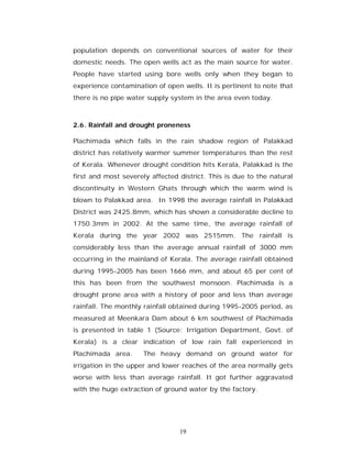 population depends on conventional sources of water for their
domestic needs. The open wells act as the main source for water.
People have started using bore wells only when they began to
experience contamination of open wells. It is pertinent to note that
there is no pipe water supply system in the area even today.



2.6. Rainfall and drought proneness

Plachimada which falls in the rain shadow region of Palakkad
district has relatively warmer summer temperatures than the rest
of Kerala. Whenever drought condition hits Kerala, Palakkad is the
first and most severely affected district. This is due to the natural
discontinuity in Western Ghats through which the warm wind is
blown to Palakkad area. In 1998 the average rainfall in Palakkad
District was 2425.8mm, which has shown a considerable decline to
1750.3mm in 2002. At the same time, the average rainfall of
Kerala during the year 2002 was 2515mm. The rainfall is
considerably less than the average annual rainfall of 3000 mm
occurring in the mainland of Kerala. The average rainfall obtained
during 1995-2005 has been 1666 mm, and about 65 per cent of
this has been from the southwest monsoon. Plachimada is a
drought prone area with a history of poor and less than average
rainfall. The monthly rainfall obtained during 1995-2005 period, as
measured at Meenkara Dam about 6 km southwest of Plachimada
is presented in table 1 (Source: Irrigation Department, Govt. of
Kerala) is a clear indication of low rain fall experienced in
Plachimada area.      The heavy demand on ground water for
irrigation in the upper and lower reaches of the area normally gets
worse with less than average rainfall. It got further aggravated
with the huge extraction of ground water by the factory.




                                 19
 
