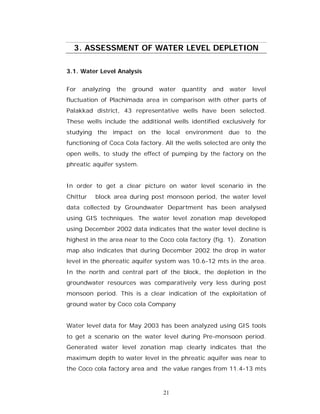3. ASSESSMENT OF WATER LEVEL DEPLETION

3.1. Water Level Analysis


For   analyzing   the   ground   water   quantity   and   water   level
fluctuation of Plachimada area in comparison with other parts of
Palakkad district, 43 representative wells have been selected.
These wells include the additional wells identified exclusively for
studying the impact on the local environment due to the
functioning of Coca Cola factory. All the wells selected are only the
open wells, to study the effect of pumping by the factory on the
phreatic aquifer system.


In order to get a clear picture on water level scenario in the
Chittur   block area during post monsoon period, the water level
data collected by Groundwater Department has been analysed
using GIS techniques. The water level zonation map developed
using December 2002 data indicates that the water level decline is
highest in the area near to the Coco cola factory (fig. 1). Zonation
map also indicates that during December 2002 the drop in water
level in the phereatic aquifer system was 10.6-12 mts in the area.
In the north and central part of the block, the depletion in the
groundwater resources was comparatively very less during post
monsoon period. This is a clear indication of the exploitation of
ground water by Coco cola Company


Water level data for May 2003 has been analyzed using GIS tools
to get a scenario on the water level during Pre-monsoon period.
Generated water level zonation map clearly indicates that the
maximum depth to water level in the phreatic aquifer was near to
the Coco cola factory area and the value ranges from 11.4-13 mts



                                  21
 