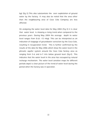 bgl (fig 2).This also substantiate the over exploitation of ground
water by the factory. It may also be noted that the area other
than the neighbouring area of Coco Cola Company are less
affected.


On analyzing the water level data for May 2004 (Fig 3) it is clear
that water level is showing a rising trend when compared to the
previous years .During May 2004 the average         depth to water
level ranges from 8.63 -13 mbgl. This can be interpreted as an
indication of stoppage of groundwater extraction by the Coca Cola,
resulting in recuperation trend. This is further confirmed by the
results of the data for May 2006 which show the water level in the
phreatic aquifer system around the Coco Cola factory area as
ranging from 5-6 and 6-7 mts below ground level (fig.4). This
indicates that the water level in the area has recouped by natural
recharge mechanism. The water level zonation maps for different
periods depict a clear picture of the trend of water level during the
period when the factory was in operation.




                                 22
 