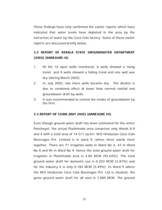 These findings have only confirmed the earlier reports which have
indicated that water levels have depleted in the area by the
extraction of water by the Coca Cola factory. Some of these earlier
reports are discussed briefly below.


3.2 REPORT OF KERALA STATE GROUNDWATER DEPARTMENT
(2003) (ANNEXURE-II)


1.    Of the 16 open wells monitored, 6 wells showed a rising
      trend and 9 wells showed a falling trend and one well was
      dry (during March 2003)
2.    In July 2003, two more wells became dry.      The decline is
      due to combined effect of lower than normal rainfall and
      groundwater draft by wells.
3.    It was recommended to control the intake of groundwater by
      the firm.


3.3 REPORT OF CGWB (MAY 2005) (ANNEXURE III)


Even though ground water draft has been estimated for the entire
Panchayat, the actual Plachimada area comprises only Wards 8,9
and 4 with a total area of 14.511 sq.km. M/S Hindustan Coca Cola
Beverages Pvt. Limited is in ward 9, where three wards meet
together. There are 71 irrigation wells in Ward No 4, 47 in Ward
No 8 and 95 in Ward No 9. Hence the total ground water draft for
irrigation in Plachimada area is 4.86 MCM (92.64%). The total
ground water draft for domestic use is 0.203 MCM (3.87%) and
for the industry it is only 0.183 MCM (3.49%). In Ward 9 where
the M/S Hindustan Coca Cola Beverages Pvt. Ltd is situated, the
gross ground water draft for all uses is 1.889 MCM. The ground




                                 25
 