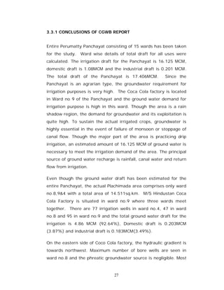 3.3.1 CONCLUSIONS OF CGWB REPORT


Entire Perumatty Panchayat consisting of 15 wards has been taken
for the study.   Ward wise details of total draft for all uses were
calculated. The irrigation draft for the Panchayat is 16.125 MCM,
domestic draft is 1.08MCM and the industrial draft is 0.201 MCM.
The total draft of the Panchayat is 17.406MCM.           Since the
Panchayat is an agrarian type, the groundwater requirement for
irrigation purposes is very high. The Coca Cola factory is located
in Ward no 9 of the Panchayat and the ground water demand for
irrigation purpose is high in this ward. Though the area is a rain
shadow region, the demand for groundwater and its exploitation is
quite high. To sustain the actual irrigated crops, groundwater is
highly essential in the event of failure of monsoon or stoppage of
canal flow. Though the major part of the area is practicing drip
irrigation, an estimated amount of 16.125 MCM of ground water is
necessary to meet the irrigation demand of the area. The principal
source of ground water recharge is rainfall, canal water and return
flow from irrigation.

Even though the ground water draft has been estimated for the
entire Panchayat, the actual Plachimada area comprises only ward
no.8,9&4 with a total area of 14.511sq.km. M/S Hindustan Coca
Cola Factory is situated in ward no.9 where three wards meet
together. There are 77 irrigation wells in ward no.4, 47 in ward
no.8 and 95 in ward no.9 and the total ground water draft for the
irrigation is 4.86 MCM (92.64%), Domestic draft is 0.203MCM
(3.87%) and industrial draft is 0.183MCM(3.49%).

On the eastern side of Coco Cola factory, the hydraulic gradient is
towards northwest. Maximum number of bore wells are seen in
ward no.8 and the phreatic groundwater source is negligible. Most



                                 27
 