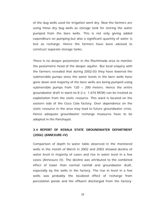 of the dug wells used for irrigation went dry. Now the farmers are
using these dry dug wells as storage tank for storing the water
pumped from the bore wells. This is not only giving added
expenditure on pumping but also a significant quantity of water is
lost as recharge. Hence the farmers have been advised to
construct separate storage tanks.


There is no deeper peizometer in the Plachimada area to monitor
the peizometric head of the deeper aquifer. But local enquiry with
the farmers revealed that during 2002-03 they have lowered the
submersible pumps since the water levels in the bore wells have
gone down and majority of the bore wells are being pumped using
submersible pumps from 120 – 200 meters. Hence the entire
groundwater draft in ward no.8 (i.e. 1.674 MCM) can be treated as
exploitation from the static resource. This ward is located on the
eastern side of the Coco Cola factory. Over dependence on the
static resource in the area may lead to future groundwater crisis.
Hence adequate groundwater recharge measures have to be
adopted in the Panchayat.


3.4 REPORT OF KERALA STATE GROUNDWATER DEPARTMENT
(2006) (ANNEXURE-IV)


Comparison of depth to water table observed in the monitored
wells in the month of March in 2002 and 2003 showed decline of
water level in majority of cases and rise in water level in a few
cases (Annexure II). The decline was attributed to the combined
effect of lower than normal rainfall and groundwater draft,
especially by the wells in the factory. The rise in level in a few
wells   was   probably   the   localized   effect   of   recharge   from
percolation ponds and the effluent discharged from the factory.



                                  28
 