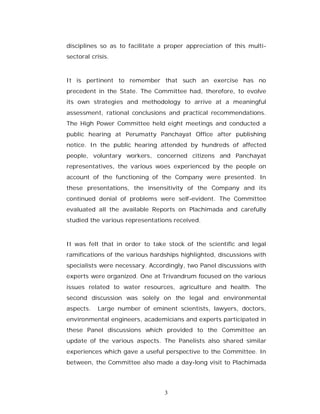 disciplines so as to facilitate a proper appreciation of this multi-
sectoral crisis.



It is pertinent to remember that such an exercise has no
precedent in the State. The Committee had, therefore, to evolve
its own strategies and methodology to arrive at a meaningful
assessment, rational conclusions and practical recommendations.
The High Power Committee held eight meetings and conducted a
public hearing at Perumatty Panchayat Office after publishing
notice. In the public hearing attended by hundreds of affected
people, voluntary workers, concerned citizens and Panchayat
representatives, the various woes experienced by the people on
account of the functioning of the Company were presented. In
these presentations, the insensitivity of the Company and its
continued denial of problems were self-evident. The Committee
evaluated all the available Reports on Plachimada and carefully
studied the various representations received.



It was felt that in order to take stock of the scientific and legal
ramifications of the various hardships highlighted, discussions with
specialists were necessary. Accordingly, two Panel discussions with
experts were organized. One at Trivandrum focused on the various
issues related to water resources, agriculture and health. The
second discussion was solely on the legal and environmental
aspects.   Large number of eminent scientists, lawyers, doctors,
environmental engineers, academicians and experts participated in
these Panel discussions which provided to the Committee an
update of the various aspects. The Panelists also shared similar
experiences which gave a useful perspective to the Committee. In
between, the Committee also made a day-long visit to Plachimada




                                 3
 