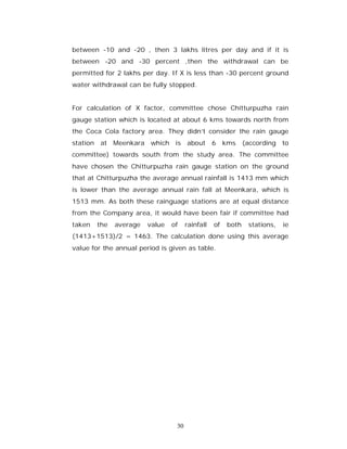 between -10 and -20 , then 3 lakhs litres per day and if it is
between -20 and -30 percent ,then the withdrawal can be
permitted for 2 lakhs per day. If X is less than -30 percent ground
water withdrawal can be fully stopped.


For calculation of X factor, committee chose Chitturpuzha rain
gauge station which is located at about 6 kms towards north from
the Coca Cola factory area. They didn’t consider the rain gauge
station   at Meenkara which        is about        6    kms     (according to
committee) towards south from the study area. The committee
have chosen the Chitturpuzha rain gauge station on the ground
that at Chitturpuzha the average annual rainfall is 1413 mm which
is lower than the average annual rain fall at Meenkara, which is
1513 mm. As both these rainguage stations are at equal distance
from the Company area, it would have been fair if committee had
taken     the   average   value   of    rainfall   of    both    stations,   ie
(1413+1513)/2 = 1463. The calculation done using this average
value for the annual period is given as table.




                                   30
 