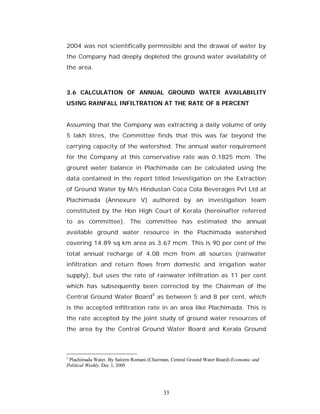 2004 was not scientifically permissible and the drawal of water by
the Company had deeply depleted the ground water availability of
the area.



3.6 CALCULATION OF ANNUAL GROUND WATER AVAILABILITY
USING RAINFALL INFILTRATION AT THE RATE OF 8 PERCENT


Assuming that the Company was extracting a daily volume of only
5 lakh litres, the Committee finds that this was far beyond the
carrying capacity of the watershed. The annual water requirement
for the Company at this conservative rate was 0.1825 mcm. The
ground water balance in Plachimada can be calculated using the
data contained in the report titled Investigation on the Extraction
of Ground Water by M/s Hindustan Coca Cola Beverages Pvt Ltd at
Plachimada (Annexure V) authored by an investigation team
constituted by the Hon High Court of Kerala (hereinafter referred
to as committee). The committee has estimated the annual
available ground water resource in the Plachimada watershed
covering 14.89 sq km area as 3.67 mcm. This is 90 per cent of the
total annual recharge of 4.08 mcm from all sources (rainwater
infiltration and return flows from domestic and irrigation water
supply), but uses the rate of rainwater infiltration as 11 per cent
which has subsequently been corrected by the Chairman of the
Central Ground Water Board3 as between 5 and 8 per cent, which
is the accepted infiltration rate in an area like Plachimada. This is
the rate accepted by the joint study of ground water resources of
the area by the Central Ground Water Board and Kerala Ground



3
 Plachimada Water. By Saleem Romani (Chairman, Central Ground Water Board) Economic and
Political Weekly. Dec 3, 2005




                                           33
 