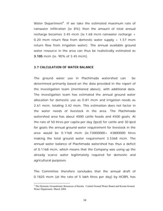 Water Department4. If we take the estimated maximum rate of
rainwater infiltration (ie 8%) then the amount of total annual
recharge becomes 3.45 mcm (ie.1.68 mcm rainwater recharge +
0.20 mcm return flow from domestic water supply + 1.57 mcm
return flow from irrigation water). The annual available ground
water resource in the area can thus be realistically estimated as
3.105 mcm (ie. 90% of 3.45 mcm).


3.7 CALCULATION OF WATER BALANCE


The ground water use in                   Plachimada watershed can                     be
determined primarily based on the data provided in the report of
the investigation team (mentioned above), with additional data.
The investigation team has estimated the annual ground water
allocation for domestic use as 0.81 mcm and irrigation needs as
2.61 mcm, totaling 3.42 mcm. This estimation does not factor in
the water needs of livestock in the area. The Plachimada
watershed area has about 4000 cattle heads and 4500 goats. At
the rate of 50 litres per capita per day (lpcd) for cattle and 30 lpcd
for goats the annual ground water requirement for livestock in the
area would be 0.1168 mcm (ie.73000000+ 43800000 litres
making the total ground water requirement 3.5368 mcm. The
annual water balance of Plachimada watershed has thus a deficit
of 0.1168 mcm, which means that the Company was using up the
already scarce water legitimately required for domestic and
agricultural purposes.


The Committee therefore concludes that the annual draft of
0.1825 mcm (at the rate of 5 lakh litres per day) by HCBPL has

4
 The Dynamic Groundwater Resources of Kerala. Central Ground Water Board and Kerala Ground
Water Department. March 2004.



                                            34
 