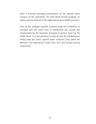 been a severely damaging perturbation on the ground water
resource of this watershed; the draft being heavily localized, its
impact was severely felt in the adjoining areas of HCBPL premises.


Thus all the available scientific evidence leads the Committee to
conclude that the water crisis in Plachimada was caused and
compounded by the excessive pumping of ground water by the
HCBPL plant. It is also pertinent to observe that the Company was
taking away the scarce ground water resources, over which the
domestic and agricultural needs have first and second priority
respectively.




                                35
 