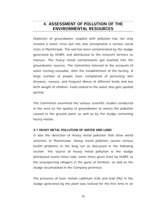 4. ASSESSMENT OF POLLUTION OF THE
            ENVIRONMENTAL RESOURCES

Depletion of groundwater coupled with pollution has not only
created a water crisis but has also precipitated a serious social
crisis in Plachimada. The soil has been contaminated by the sludge
generated by HCBPL and distributed to the innocent farmers as
manure. The heavy metal contaminants got leached into the
groundwater sources. The Committee listened to the accounts of
water turning unusable, after the establishment of the factory. A
large number of people have complained of persisting skin
diseases, nausea, and frequent illness of different kinds and low
birth weight of children. Food cooked in the water also gets spoiled
quickly.


The Committee examined the various scientific studies conducted
in the area on the quality of groundwater to assess the pollution
caused to the ground water as well as by the sludge containing
heavy metals.


4.1 HEAVY METAL POLLUTION OF WATER AND LAND
It was the detection of heavy metal pollution that drew world
attention to Plachimada. Heavy metal pollution causes serious
health problems in the long run as discussed in the following
section. The source of heavy metal pollution is the sludge
distributed (some times sold, some times given free) by HCBPL to
the unsuspecting villagers in the guise of fertilizer, as well as the
sludge accumulated in the Company premises.


The presence of toxic metals cadmium (Cd) and lead (Pb) in the
sludge generated by the plant was noticed for the first time in an



                                 36
 
