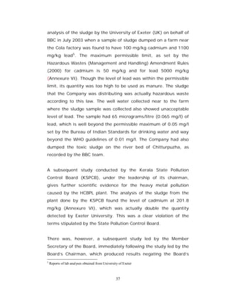 analysis of the sludge by the University of Exeter (UK) on behalf of
BBC in July 2003 when a sample of sludge dumped on a farm near
the Cola factory was found to have 100 mg/kg cadmium and 1100
mg/kg lead5. The maximum permissible limit, as set by the
Hazardous Wastes (Management and Handling) Amendment Rules
(2000) for cadmium is 50 mg/kg and for lead 5000 mg/kg
(Annexure VI). Though the level of lead was within the permissible
limit, its quantity was too high to be used as manure. The sludge
that the Company was distributing was actually hazardous waste
according to this law. The well water collected near to the farm
where the sludge sample was collected also showed unacceptable
level of lead. The sample had 65 micrograms/litre (0.065 mg/l) of
lead, which is well beyond the permissible maximum of 0.05 mg/l
set by the Bureau of Indian Standards for drinking water and way
beyond the WHO guidelines of 0.01 mg/l. The Company had also
dumped the toxic sludge on the river bed of Chitturpuzha, as
recorded by the BBC team.


A subsequent study conducted by the Kerala State Pollution
Control Board (KSPCB), under the leadership of its chairman,
gives further scientific evidence for the heavy metal pollution
caused by the HCBPL plant. The analysis of the sludge from the
plant done by the KSPCB found the level of cadmium at 201.8
mg/kg (Annexure VI), which was actually double the quantity
detected by Exeter University. This was a clear violation of the
terms stipulated by the State Pollution Control Board.


There was, however, a subsequent study led by the Member
Secretary of the Board, immediately following the study led by the
Board’s Chairman, which produced results negating the Board’s
5
    Reports of lab analyses obtained from University of Exeter



                                                   37
 