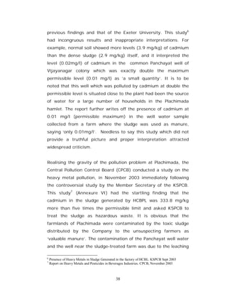 previous findings and that of the Exeter University. This study6
had incongruous results and inappropriate interpretations. For
example, normal soil showed more levels (3.9 mg/kg) of cadmium
than the dense sludge (2.9 mg/kg) itself, and it interpreted the
level (0.02mg/l) of cadmium in the                       common Panchayat well of
Vijayanagar colony which was exactly double the maximum
permissible level (0.01 mg/l) as ‘a small quantity’. It is to be
noted that this well which was polluted by cadmium at double the
permissible level is situated close to the plant had been the source
of water for a large number of households in the Plachimada
hamlet. The report further writes off the presence of cadmium at
0.01 mg/l (permissible maximum) in the well water sample
collected from a farm where the sludge was used as manure,
saying ‘only 0.01mg/l’. Needless to say this study which did not
provide a truthful picture and proper interpretation attracted
widespread criticism.


Realising the gravity of the pollution problem at Plachimada, the
Central Pollution Control Board (CPCB) conducted a study on the
heavy metal pollution, in November 2003 immediately following
the controversial study by the Member Secretary of the KSPCB.
This study7 (Annexure VI) had the startling finding that the
cadmium in the sludge generated by HCBPL was 333.8 mg/kg
more than five times the permissible limit and asked KSPCB to
treat the sludge as hazardous waste. It is obvious that the
farmlands of Plachimada were contaminated by the toxic sludge
distributed by the Company to the unsuspecting farmers as
‘valuable manure’. The contamination of the Panchayat well water
and the well near the sludge-treated farm was due to the leaching

6
    Presence of Heavy Metals in Sludge Generated in the factory of HCBL. KSPCB Sept 2003
7
    Report on Heavy Metals and Pesticides in Beverages Industries. CPCB, November 2003



                                                38
 