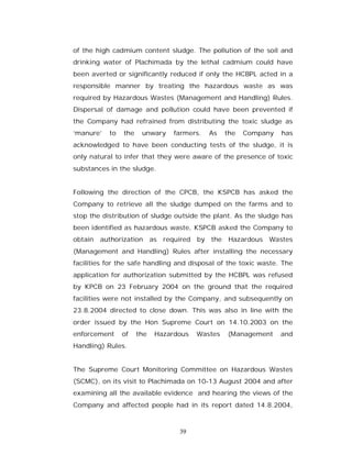 of the high cadmium content sludge. The pollution of the soil and
drinking water of Plachimada by the lethal cadmium could have
been averted or significantly reduced if only the HCBPL acted in a
responsible manner by treating the hazardous waste as was
required by Hazardous Wastes (Management and Handling) Rules.
Dispersal of damage and pollution could have been prevented if
the Company had refrained from distributing the toxic sludge as
‘manure’   to   the    unwary     farmers.   As   the   Company   has
acknowledged to have been conducting tests of the sludge, it is
only natural to infer that they were aware of the presence of toxic
substances in the sludge.


Following the direction of the CPCB, the KSPCB has asked the
Company to retrieve all the sludge dumped on the farms and to
stop the distribution of sludge outside the plant. As the sludge has
been identified as hazardous waste, KSPCB asked the Company to
obtain   authorization      as required by the Hazardous Wastes
(Management and Handling) Rules after installing the necessary
facilities for the safe handling and disposal of the toxic waste. The
application for authorization submitted by the HCBPL was refused
by KPCB on 23 February 2004 on the ground that the required
facilities were not installed by the Company, and subsequently on
23.8.2004 directed to close down. This was also in line with the
order issued by the Hon Supreme Court on 14.10.2003 on the
enforcement     of    the    Hazardous   Wastes   (Management     and
Handling) Rules.


The Supreme Court Monitoring Committee on Hazardous Wastes
(SCMC), on its visit to Plachimada on 10-13 August 2004 and after
examining all the available evidence and hearing the views of the
Company and affected people had in its report dated 14.8.2004,



                                   39
 
