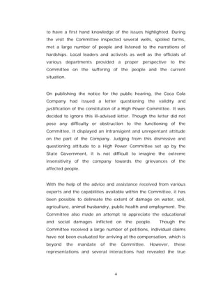 to have a first hand knowledge of the issues highlighted. During
the visit the Committee inspected several wells, spoiled farms,
met a large number of people and listened to the narrations of
hardships. Local leaders and activists as well as the officials of
various   departments        provided       a    proper   perspective   to   the
Committee on the suffering of the people and the current
situation.



On publishing the notice for the public hearing, the Coca Cola
Company had issued a letter questioning the validity and
justification of the constitution of a High Power Committee. It was
decided to ignore this ill-advised letter. Though the letter did not
pose any difficulty or obstruction to the functioning of the
Committee, it displayed an intransigent and unrepentant attitude
on the part of the Company. Judging from this dismissive and
questioning attitude to a High Power Committee set up by the
State Government, it is not difficult to imagine the extreme
insensitivity of the company towards the grievances of the
affected people.


With the help of the advice and assistance received from various
experts and the capabilities available within the Committee, it has
been possible to delineate the extent of damage on water, soil,
agriculture, animal husbandry, public health and employment. The
Committee also made an attempt to appreciate the educational
and social damages inflicted on the people.                      Though the
Committee received a large number of petitions, individual claims
have not been evaluated for arriving at the compensation, which is
beyond       the   mandate     of   the         Committee.   However,    these
representations and several interactions had revealed the true




                                        4
 
