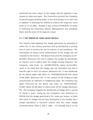 confirmed the toxic nature of the sludge and the pollution it has
caused on land and water. The Committee directed the Company
to provide piped drinking water to the local people at its own cost
in addition to directing the KSPCB to enforce the Supreme Court
order of 14.10.2003. Besides it was critical of KSPCB for its laxity
in enforcing the Hazardous Wastes (Management and Handling)
Rules and the order of the Supreme Court.


4.1.1 THE SPREAD OF TOXIC HEAVY METALS

The industry had disposed the sludge generated by spreading it
within the 31 acre factory premises and by distributing it (mostly
free of cost) to farmers for use as manure or soil conditioner. The
information on heavy metal contamination of the sludge was not
revealed to the farmers. The Board instructed the Company on 07-
08-2003 (Annexure VI) not to dispose the sludge by distribution
as manure and to collect back the sludge already disposed. The
Company, vide letter no. HCCBPL/PCB-08 dated 22-04-2004,
stuck to its stand that the sludge was not hazardous and that it
had the right to sell it as manure (Annexure VI). It was disallowed
by the Board again vide letter no. PCB/H&R/PLKD/257/02 dated
19-05-2004 (Annexure VI). In the context of the finding of high
concentration of cadmium in neighboring wells, the Company was
again instructed by the Board vide letter no. PCB/PLKD/HW-
5/2001 dated 20-08-2004 to collect back all the sludge (Annexure
VI). The Company stopped the distribution of sludge after a period
of nearly 5 years. Going by the Company’s own statement to
KSPCB that the sludge generated is 50 tonne per annum, at least
200 tonne of sludge was by then distributed in the locality. By a
simple calculation it becomes evident that this much sludge
contained about 338.8 x 200 x 1000 = 67,760,000 mg or 67.76



                                 40
 