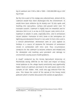 kg of cadmium and 1100 x 200 x 1000 = 220,000,000 mg or 220
kg of lead.

By the time a part of the sludge was collected back, almost all the
cadmium would have been discharged into the environment. It
would have been airborne by on drying over 10 dry spells and
leaching into sub-surface, surface and ground water over 10
monsoon seasons. Cadmium is highly toxic on inhalation and its
tolerance limit in air is as low as 0.05 mg per cubic metre of air.
Cadmium is soluble in acids, especially nitric, and in ammonium
nitrate solution. Formation of nitric oxide in the atmosphere on
lightning and dissolution thereof in rain water to form nitric acid is
a natural phenomenon. Ammonium salts or urea applied as
fertilizer is a source of ammonia for formation of ammonium
nitrate in combination with nitric acid. Thus circumstances
conducive for the cadmium to become airborne and inhaled and
for dissolution and leaching were prevalent and damage to
environment causing severe health problems.

A study8 conducted by the Kerala Agricultural University at
Plachimada during 2004-06 on the level and impact of heavy
metal pollution in the village found consistently and significantly
higher levels of cadmium and lead in the well waters and in the
samples of soil, fodder, milk, meat and egg collected from the
area. This shows the extent of the spread of the heavy metal
pollutant which is further discussed in the section on agriculture.




8
 Village Level Livestock and Poultry Production Under the Industrialisation Scenario, 2004-06.
Research Report by ….. Nair, Kerala Agri. University.



                                                41
 