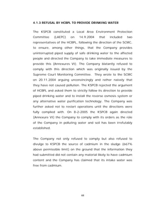 4.1.3 REFUSAL BY HCBPL TO PROVIDE DRINKING WATER


The KSPCB constituted a Local Area Environment Protection
Committee      (LAEPC)   on    14.9.2004    that   included    two
representatives of the HCBPL, following the direction of the SCMC,
to ensure, among other things, that the Company provides
uninterrupted piped supply of safe drinking water to the affected
people and directed the Company to take immediate measures to
provide this (Annexures VI). The Company blatantly refused to
comply with this direction which was originally issued by the
Supreme Court Monitoring Committee. They wrote to the SCMC
on 20.11.2004 arguing unconvincingly and rather naively that
they have not caused pollution. The KSPCB rejected the argument
of HCBPL and asked them to strictly follow its direction to provide
piped drinking water and to install the reverse osmosis system or
any alternative water purification technology. The Company was
further asked not to restart operations until the directions were
fully complied with. On 8-2-2005 the KSPCB again directed
(Annexure VI) the Company to comply with its orders as the role
of the Company in polluting water and soil has been irrefutably
established.


The Company not only refused to comply but also refused to
divulge to KSPCB the source of cadmium in the sludge (667%
above permissible limit) on the ground that the information they
had submitted did not contain any material likely to have cadmium
content and the Company has claimed that its intake water was
free from cadmium.




                                44
 