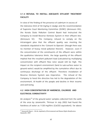 4.1.4 REFUSAL TO INSTALL ADEQUATE EFFLUENT TREATMENT
FACILITY


In view of the finding of the presence of cadmium in excess of
the tolerance limit of 50 mg/kg in sludge and the recommendation
of Supreme Court Monitoring Committee (SCMC) (Annexure VII),
the Kerala State Pollution Control Board had instructed the
Company to install Reverse Osmosis System in their effluent line.
(Annexure VI).              The Company refused to comply on the
intransigent plea that the effluent quality was meeting the
standards stipulated in the ‘Consent to Operate’ (though there was
no mention of heavy metal pollution therein).                        However, even if
the concentration of the constituents of the effluent were within
the qualitative tolerance limits, the large quantity of the effluent
implied that the resultant pollutant load (calculated by multiplying
concentration with effluent flow rate) would still be high. The
impact on the recipient environment (land to sub-surface water to
ground water) would be amplified by the cumulative effect due to
continuous discharge of the effluent. Therefore installation of
Reverse Osmosis System was imperative.                            The refusal of the
Company to heed this directive has led to the degradation of the
environment, ill health of the people and decline in their income
and well being.


4.2 HIGH CONCENTRATION OF HARDNESS, CHLORIDE AND
ELECTRICAL CONDUCTIVITY


An analysis10 of the ground water samples collected from the wells
of the area by Jananeethi, Thrissur in July 2002 had found the
hardness of water as 1120 mg/litre (CaCO3 equivalent), far above

10
  Jananeethi Report – On the Amplitude of Environmental and Human Rights Ramification.
Jananeethi. 2003



                                             45
 