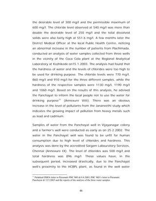 the desirable level of 300 mg/l and the permissible maximum of
600 mg/l. The chloride level observed at 540 mg/l was more than
double the desirable level of 250 mg/l and the total dissolved
solids were also fairly high at 551.6 mg/l. A few months later the
District Medical Officer at the local Public Health Centre, noticing
an abnormal increase in the number of patients from Plachimada,
conducted an analysis of water samples collected from three wells
in the vicinity of the Coca Cola plant at the Regional Analytical
Laboratory at Kozhikode on15.1.2003. The analysis had found that
the hardness of water and the levels of chlorides were too high to
be used for drinking purpose. The chloride levels were 770 mg/l,
860 mg/l and 910 mg/l for the three different samples, while the
hardness of the respective samples were 1130 mg/l, 1190 mg/l
and 1060 mg/l. Based on the results of this analysis, he advised
the Panchayat to inform the local people not to use the water for
drinking purpose11            (Annexure        VIII). There         was     an     obvious
increase in the level of pollutants from the Jananeethi study which
indicates the growing impact of pollution from heavy metals such
as lead and cadmium.


Samples of water from the Panchayat well in Vijayanagar colony
and a farmer’s well were conducted as early as on 25.2.2002. The
water in the Panchayat well was found to be unfit for human
consumption due to high level of chlorides and hardness. This
analysis was done by the accredited Sargam Labouratory Services,
Chennai (Annexure IX). The level of chlorides was 500 mg/l and
total    hardness       was     896     mg/l. These values have, in                    the
subsequent period, increased drastically, due to the Panchayat
well’s proximity to the HCBPL plant, as found in the well water


11
  Palakkad DMOs letter to Perumatti PHC MO dt 8.4.2003; PHC MO’s letter to Perumatti
Panchayat dt 13.5.2003 and the reports of the analysis of the three water samples.



                                             46
 