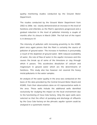 quality monitoring studies conducted by the Ground Water
Department.


The studies conducted by the Ground Water Department from
2002 to 2006 too clearly demonstrated an increase in the level of
hardness and chlorides as the Plant’s operations progressed and a
gradual reduction in the level of pollution intensity a couple of
months after its closure in March 2004. The full text of the report
is in Annexure IV


The intensity of pollution with increasing proximity to the HCBPL
plant once again proves that the Plant is certainly the source of
pollution of ground water. The increase in hardness is presumably
a result of the depletion of ground water. With reduced availability
of water, the rate of flow of water in the aquifer increases and this
causes the break up of some of the limestone or clay through
which it passes. This accelerates dissolution of calcium and
magnesium in ground water which are the determinants of
hardness. This study also has however not covered the heavy
metal pollutants in the water samples.


An analysis of the water quality in the area was conducted on the
basis of the data provided by the Central Ground Water Board and
KGWD, from their observations done on 43 representative wells in
the area. These wells include the additional wells identified
exclusively for studying the impact on the local environment due
to the functioning of Coca Cola factory. Only the open wells were
selected so that the effect of pumping and discharge of effluents
by the Coca Cola factory on the phreatic aquifer system could be
analyzed in a systematic manner.




                                 47
 