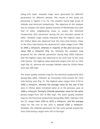 Using GIS tools, zonation maps were generated for different
parameters for different periods. The results of this study are
presented in figures 5 to 10. The analysis found high levels of
chloride and electrical conductivity. The objective of the analysis
was to compare the water quality scenario of Plachimada area with
that   of   other   neighbouring   areas   to   assess   the   Electrical
Conductivity (EC) parameter during the pre monsoon period of
2002. Zonation maps clearly indicated that the highest value in
the Chittur block was observed near the Coca Cola factory. Close
to the Coca Cola factory the observed EC value ranges from 1986
to 3469 µ mhos/cm, whereas in majority of the area average EC
value 950 µ mhos/cm (Fig. 5). Similarly the zonation map
prepared for the chloride parameter during May 2002 indicates
that the highest value was observed in the area near to the Coca
Cola factory. The highest value observed ranges from 621 to 1564
mg/l (fig. 6), whereas the average chloride value for Chittur block
area was 300 mg/l.


The water quality zonation map for the electrical conductivity (EC)
during May 2003, indicates an increasing trend around the Coca
Cola factory area (Fig. 7). The highest value ranges from 2170 to
3592 µ mhos/cm, whereas the average value for the rest of the
area in Chittur block remained same as in the previous year at
1000 µ mhos/cm. Similarly Chloride parameter value for the same
period ranges from 307 to 806 mg/l. The water quality zonation
map for the Electrical conductivity during May 2004, indicates that
the EC ranges from 1576 to 2672 µ mhos/cm, and the average
value for the rest of the area is around 1250 µ mhos/cm.
Similarly, the Chloride parameter for the same period around the
Coca Cola factory ranges from 297 to 561mg/l.




                                   48
 