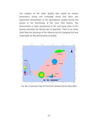 The   analysis of the     water    quality    data    based on      various
parameters     clearly   and   irrefutably    shows    that     there    was
substantial deterioration in the groundwater quality during the
period   of   the   functioning   of    the   Coca    Cola    factory.   The
deterioration is more pronounced in the area lying close to the
factory and while the factory was in operation. There is no cause
other than the discharge of the effluents by the Company that was
responsible for the deterioration of quality.




 Fig. No. 5 Zonation map of Electrical Conductivity for May 2002




                                   49
 