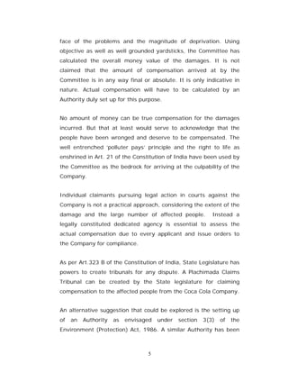 face of the problems and the magnitude of deprivation. Using
objective as well as well grounded yardsticks, the Committee has
calculated the overall money value of the damages. It is not
claimed that the amount of compensation arrived at by the
Committee is in any way final or absolute. It is only indicative in
nature. Actual compensation will have to be calculated by an
Authority duly set up for this purpose.


No amount of money can be true compensation for the damages
incurred. But that at least would serve to acknowledge that the
people have been wronged and deserve to be compensated. The
well entrenched ‘polluter pays’ principle and the right to life as
enshrined in Art. 21 of the Constitution of India have been used by
the Committee as the bedrock for arriving at the culpability of the
Company.


Individual claimants pursuing legal action in courts against the
Company is not a practical approach, considering the extent of the
damage and the large number of affected people.             Instead a
legally constituted dedicated agency is essential to assess the
actual compensation due to every applicant and issue orders to
the Company for compliance.


As per Art.323 B of the Constitution of India, State Legislature has
powers to create tribunals for any dispute. A Plachimada Claims
Tribunal can be created by the State legislature for claiming
compensation to the affected people from the Coca Cola Company.


An alternative suggestion that could be explored is the setting up
of   an   Authority   as   envisaged   under   section   3(3)   of   the
Environment (Protection) Act, 1986. A similar Authority has been



                                  5
 