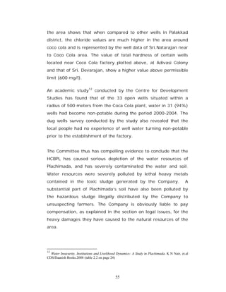 the area shows that when compared to other wells in Palakkad
district, the chloride values are much higher in the area around
coco cola and is represented by the well data of Sri.Natarajan near
to Coco Cola area. The value of total hardness of certain wells
located near Coco Cola factory plotted above, at Adivasi Colony
and that of Sri. Devarajan, show a higher value above permissible
limit (600 mg/l).


An academic study12 conducted by the Centre for Development
Studies has found that of the 33 open wells situated within a
radius of 500 meters from the Coca Cola plant, water in 31 (94%)
wells had become non-potable during the period 2000-2004. The
dug wells survey conducted by the study also revealed that the
local people had no experience of well water turning non-potable
prior to the establishment of the factory.


The Committee thus has compelling evidence to conclude that the
HCBPL has caused serious depletion of the water resources of
Plachimada, and has severely contaminated the water and soil.
Water resources were severely polluted by lethal heavy metals
contained in the toxic sludge generated by the Company.                                       A
substantial part of Plachimada’s soil have also been polluted by
the hazardous sludge illegally distributed by the Company to
unsuspecting farmers. The Company is obviously liable to pay
compensation, as explained in the section on legal issues, for the
heavy damages they have caused to the natural resources of the
area.




12
  Water Insecurity, Institutions and Livelihood Dynamics: A Study in Plachimada. K N Nair, et.al
CDS/Daanish Books.2008 (table 2.2 on page 24)




                                              55
 