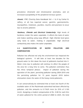 prevalence   chromatid      and      chromosomal     anomalies,     and    an
increased susceptibility of the peripheral nervous system.

Arsenic: ITRC (Toxicity Data Handbook Vol – I & II by Farhat N.
Jaffery, et al) has reported cancer, gastritis, gastroenteritis,
neuropathies, melanosis, jaundice, neuritis and psoriasis to occur
due to arsenic pollution.


Hardness, Chloride and Electrical Conductivity: High levels of
hardness render the water unpotable. It affects the taste of water
and makes washing using soap difficult. High chloride level gives
salty taste to water, making it unpalatable. High electrical
conductivity also makes the water unpotable.

4.4     QUANTIFICATION            OF        WATER     POLLUTION           AND
COMPENSATION


Pollution has affected not only the environment but impacted the
biological systems.     It will take at least two decades for the
ground water to thin down the level of pollutants leached into it.
Water crisis due to pollution will continue to affect the people of
the area for a long time to come. The pollution estimation thus
has three temporal phases:              impact of pollution during the
operation of the plant, persisting pollution during 2004-2010 and
the   persisting   pollution   for     15   years   beyond   2010    before
attenuation clears the water of the heavy metal pollutants.


It can conservatively be estimated that at least one fourth of the
available water of the Plachimada watershed had been affected by
pollution, and this amounts to 0.77625 mcm (ie 25% of 3.105
mcm). Assigning a modest compensation of Rs. 0.80 for each litre
of water polluted for the entire period of 2000 to 2025, the total



                                       57
 