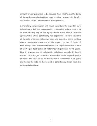 amount of compensation to be secured from HCBPL, on the basis
of the well entrenched polluter pays principle, amounts to Rs 62.1
crores with respect to subsurface water pollution.


A monetary compensation will never substitute the right for pure
natural water but the compensation is intended to be a means to
at least partially pay for the injury caused to the natural resource
upon which a whole community was dependent. In order to arrive
at the rate of compensation we have also looked at some existing
norms maintained elsewhere in this respect. In the US State of
New Jersey, the Environmental Protection Department uses a rate
of $ 59.4 per 1000 gallon of water injured (polluted) for 15 years.
Here in a water scarce watershed, pollution especially by heavy
metals, takes longer period for attenuation to the original quality
of water. The total period for restoration in Plachimada is 25 years
and hence the rate we have used is considerably lower than the
rate used elsewhere.




                                 58
 