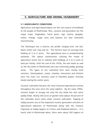 5. AGRICULTURE AND ANIMAL HUSBANDRY

5.1 AGROCLIMATIC CONDITIONS
Agriculture and agro-based labour are the core source of livelihood
of the people of Plachimada. Rice, coconut and groundnut are the
major crops. Vegetables, horse gram, ragi, chama, gingelly,
maize, mango, sugar cane and banana are also cultivated
intermittently.


The Panchayat has a diverse soil profile ranging from red soil,
black cotton soil, clay soil etc. The farmers have an average land
holding of 3 to 5 acres.    The agricultural area is predominantly
wetlands.   The   labour   communities   catering   the   needs   of
agriculture sector live in colonies with holdings of 4 to 5 cents of
land per family. Until the end of the 1970s, the wet lands as well
as the dry lands of Plachimada were pre-eminently paddy growing
areas.   The types of rice cultivated here were mostly local
varieties. Channiyakam, matta, chamba, cherumani and Chitteni
were the main rice varieties used in Poonthal padam (marshy
lands) during the earlier years.


Coconut cultivation became the most favoured agricultural activity
throughout the area since the early eighties. By the early 1990s,
coconut began to occupy not only the dry lands but also some
paddy fields. Nearly 350 acres of garden land (about 40 percent of
the cultivable area) came under coconut cultivation. Tapping of
toddy became one of the important income generation activities of
agricultural labourers of Plachimada along with the massive
migration of toddy-tappers to Trichur and Palakkad districts. It is
learnt that in Plachimada alone, there were about 450 tappers of




                                   59
 