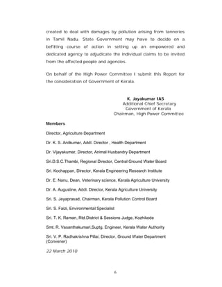 created to deal with damages by pollution arising from tanneries
in Tamil Nadu. State Government may have to decide on a
befitting course of action in setting up an empowered and
dedicated agency to adjudicate the individual claims to be invited
from the affected people and agencies.


On behalf of the High Power Committee I submit this Report for
the consideration of Government of Kerala.



                                            K. Jayakumar IAS
                                          Additional Chief Secretary
                                           Government of Kerala
                                      Chairman, High Power Committee

Members

Director, Agriculture Department

Dr. K. S. Anilkumar, Addl. Director , Health Department

Dr. Vijayakumar, Director, Animal Husbandry Department

Sri.D.S.C.Thambi, Regional Director, Central Ground Water Board

Sri. Kochappan, Director, Kerala Engineering Research Institute

Dr. E. Nanu, Dean, Veterinary science, Kerala Agriculture University

Dr. A. Augustine, Addl. Director, Kerala Agriculture University

Sri. S. Jeyaprasad, Chairman, Kerala Pollution Control Board

Sri. S. Faizi, Environmental Specialist

Sri. T. K. Raman, Rtd.District & Sessions Judge, Kozhikode

Smt. R. Vasanthakumari,Suptg. Engineer, Kerala Water Authority

Sri. V. P. Radhakrishna Pillai, Director, Ground Water Department
(Convener)

22 March 2010




                                          6
 