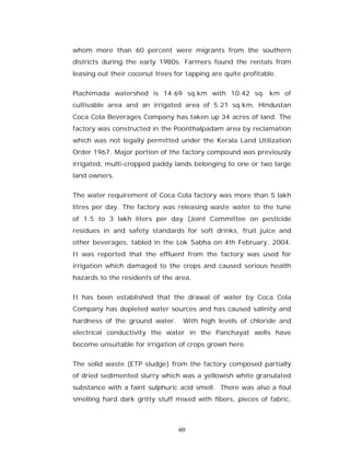 whom more than 60 percent were migrants from the southern
districts during the early 1980s. Farmers found the rentals from
leasing out their coconut trees for tapping are quite profitable.


Plachimada watershed is 14.69 sq.km with 10.42 sq. km of
cultivable area and an irrigated area of 5.21 sq.km. Hindustan
Coca Cola Beverages Company has taken up 34 acres of land. The
factory was constructed in the Poonthalpadam area by reclamation
which was not legally permitted under the Kerala Land Utilization
Order 1967. Major portion of the factory compound was previously
irrigated, multi-cropped paddy lands belonging to one or two large
land owners.


The water requirement of Coca Cola factory was more than 5 lakh
litres per day. The factory was releasing waste water to the tune
of 1.5 to 3 lakh liters per day (Joint Committee on pesticide
residues in and safety standards for soft drinks, fruit juice and
other beverages, tabled in the Lok Sabha on 4th February, 2004.
It was reported that the effluent from the factory was used for
irrigation which damaged to the crops and caused serious health
hazards to the residents of the area.


It has been established that the drawal of water by Coca Cola
Company has depleted water sources and has caused salinity and
hardness of the ground water.      With high levels of chloride and
electrical conductivity the water in the Panchayat wells have
become unsuitable for irrigation of crops grown here.


The solid waste (ETP sludge) from the factory composed partially
of dried sedimented slurry which was a yellowish white granulated
substance with a faint sulphuric acid smell. There was also a foul
smelling hard dark gritty stuff mixed with fibers, pieces of fabric,



                                 60
 