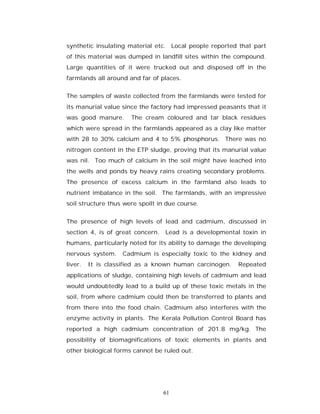 synthetic insulating material etc. Local people reported that part
of this material was dumped in landfill sites within the compound.
Large quantities of it were trucked out and disposed off in the
farmlands all around and far of places.


The samples of waste collected from the farmlands were tested for
its manurial value since the factory had impressed peasants that it
was good manure.      The cream coloured and tar black residues
which were spread in the farmlands appeared as a clay like matter
with 28 to 30% calcium and 4 to 5% phosphorus. There was no
nitrogen content in the ETP sludge, proving that its manurial value
was nil. Too much of calcium in the soil might have leached into
the wells and ponds by heavy rains creating secondary problems.
The presence of excess calcium in the farmland also leads to
nutrient imbalance in the soil. The farmlands, with an impressive
soil structure thus were spoilt in due course.


The presence of high levels of lead and cadmium, discussed in
section 4, is of great concern. Lead is a developmental toxin in
humans, particularly noted for its ability to damage the developing
nervous system.    Cadmium is especially toxic to the kidney and
liver.   It is classified as a known human carcinogen.   Repeated
applications of sludge, containing high levels of cadmium and lead
would undoubtedly lead to a build up of these toxic metals in the
soil, from where cadmium could then be transferred to plants and
from there into the food chain. Cadmium also interferes with the
enzyme activity in plants. The Kerala Pollution Control Board has
reported a high cadmium concentration of 201.8 mg/kg. The
possibility of biomagnifications of toxic elements in plants and
other biological forms cannot be ruled out.




                                 61
 